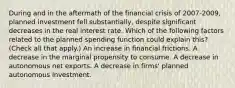 During and in the aftermath of the financial crisis of​ 2007-2009, planned investment fell​ substantially, despite significant decreases in the real interest rate. Which of the following factors related to the planned spending function could explain​ this? ​ (Check all that​ apply.) An increase in financial frictions. A decrease in the marginal propensity to consume. A decrease in autonomous net exports. A decrease in​ firms' planned autonomous investment.