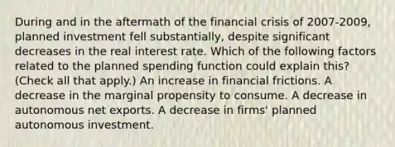 During and in the aftermath of the financial crisis of​ 2007-2009, planned investment fell​ substantially, despite significant decreases in the real interest rate. Which of the following factors related to the planned spending function could explain​ this? ​ (Check all that​ apply.) An increase in financial frictions. A decrease in the marginal propensity to consume. A decrease in autonomous net exports. A decrease in​ firms' planned autonomous investment.