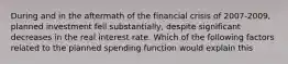 During and in the aftermath of the financial crisis of 2007-2009, planned investment fell substantially, despite significant decreases in the real interest rate. Which of the following factors related to the planned spending function would explain this