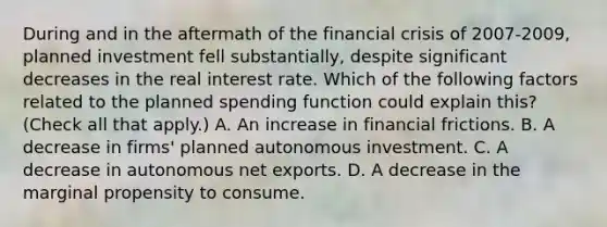 During and in the aftermath of the financial crisis of​ 2007-2009, planned investment fell​ substantially, despite significant decreases in the real interest rate. Which of the following factors related to the planned spending function could explain​ this? ​ (Check all that​ apply.) A. An increase in financial frictions. B. A decrease in​ firms' planned autonomous investment. C. A decrease in autonomous net exports. D. A decrease in the marginal propensity to consume.