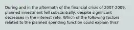 During and in the aftermath of the financial crisis of 2007-2009, planned investment fell substantially, despite significant decreases in the interest rate. Which of the following factors related to the planned spending function could explain this?