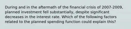 During and in the aftermath of the financial crisis of 2007-2009, planned investment fell substantially, despite significant decreases in the interest rate. Which of the following factors related to the planned spending function could explain this?