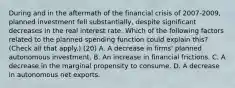 During and in the aftermath of the financial crisis of​ 2007-2009, planned investment fell​ substantially, despite significant decreases in the real interest rate. Which of the following factors related to the planned spending function could explain​ this? ​ (Check all that​ apply.) (20) A. A decrease in​ firms' planned autonomous investment. B. An increase in financial frictions. C. A decrease in the marginal propensity to consume. D. A decrease in autonomous net exports.