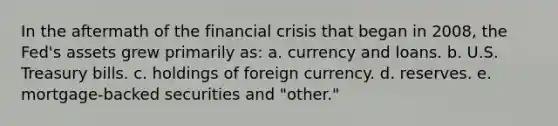 In the aftermath of the financial crisis that began in 2008, the Fed's assets grew primarily as: a. currency and loans. b. U.S. Treasury bills. c. holdings of foreign currency. d. reserves. e. mortgage-backed securities and "other."