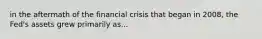 in the aftermath of the financial crisis that began in 2008, the Fed's assets grew primarily as...