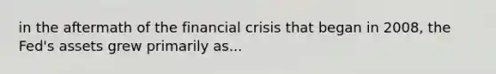 in the aftermath of the financial crisis that began in 2008, the Fed's assets grew primarily as...