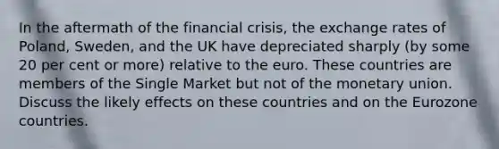 In the aftermath of the financial crisis, the exchange rates of Poland, Sweden, and the UK have depreciated sharply (by some 20 per cent or more) relative to the euro. These countries are members of the Single Market but not of the monetary union. Discuss the likely effects on these countries and on the Eurozone countries.