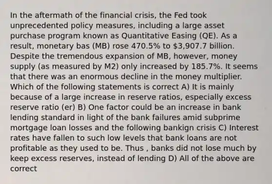 In the aftermath of the financial crisis, the Fed took unprecedented policy measures, including a large asset purchase program known as Quantitative Easing (QE). As a result, monetary bas (MB) rose 470.5% to 3,907.7 billion. Despite the tremendous expansion of MB, however, money supply (as measured by M2) only increased by 185.7%. It seems that there was an enormous decline in the money multiplier. Which of the following statements is correct A) It is mainly because of a large increase in reserve ratios, especially excess reserve ratio (er) B) One factor could be an increase in bank lending standard in light of the bank failures amid subprime mortgage loan losses and the following bankign crisis C) Interest rates have fallen to such low levels that bank loans are not profitable as they used to be. Thus , banks did not lose much by keep excess reserves, instead of lending D) All of the above are correct