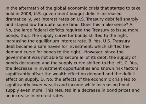 In the aftermath of the global economic crisis that started to take hold in​ 2008, U.S. government budget deficits increased​ dramatically, yet interest rates on U.S. Treasury debt fell sharply and stayed low for quite some time. Does this make​ sense? A. ​No, the large federal deficits required the Treasury to issue more​ bonds; thus, the supply curve for bonds shifted to the​ right, increasing the equilibrium interest rate. B. ​Yes, U.S. Treasury debt became a safe haven for​ investment, which shifted the demand curve for bonds to the right. ​ However, since the government was not able to secure all of its​ debt, the supply of bonds decreased and the supply curve shifted to the left. C. ​Yes, the decrease in investment opportunities and known risk factors significantly offset the wealth effect on demand and the deficit effect on supply. D. ​No, the effects of the economic crisis led to significantly lower wealth and income while increasing bond supply even more. This resulted in a decrease in bond prices and an increase in interest rates.