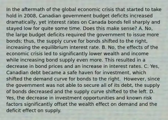 In the aftermath of the global economic crisis that started to take hold in​ 2008, Canadian government budget deficits increased​ dramatically, yet interest rates on Canada bonds fell sharply and stayed low for quite some time. Does this make​ sense? A. No, the large budget deficits required the government to issue more​ bonds; thus, the supply curve for bonds shifted to the​ right, increasing the equilibrium interest rate. B. No, the effects of the economic crisis led to significantly lower wealth and income while increasing bond supply even more. This resulted in a decrease in bond prices and an increase in interest rates. C. ​Yes, Canadian debt became a safe haven for​ investment, which shifted the demand curve for bonds to the right. ​ However, since the government was not able to secure all of its​ debt, the supply of bonds decreased and the supply curve shifted to the left. D. Yes, the decrease in investment opportunities and known risk factors significantly offset the wealth effect on demand and the deficit effect on supply.