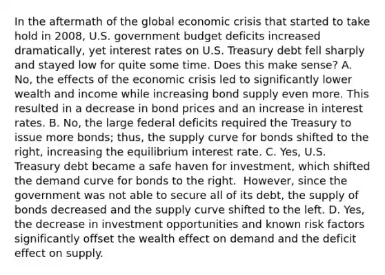 In the aftermath of the global economic crisis that started to take hold in​ 2008, U.S. government budget deficits increased​ dramatically, yet interest rates on U.S. Treasury debt fell sharply and stayed low for quite some time. Does this make​ sense? A. ​No, the effects of the economic crisis led to significantly lower wealth and income while increasing bond supply even more. This resulted in a decrease in bond prices and an increase in interest rates. B. ​No, the large federal deficits required the Treasury to issue more​ bonds; thus, the supply curve for bonds shifted to the​ right, increasing the equilibrium interest rate. C. ​Yes, U.S. Treasury debt became a safe haven for​ investment, which shifted the demand curve for bonds to the right. ​ However, since the government was not able to secure all of its​ debt, the supply of bonds decreased and the supply curve shifted to the left. D. ​Yes, the decrease in investment opportunities and known risk factors significantly offset the wealth effect on demand and the deficit effect on supply.