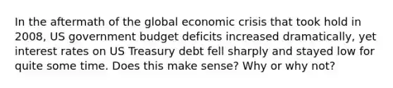 In the aftermath of the global economic crisis that took hold in 2008, US government budget deficits increased dramatically, yet interest rates on US Treasury debt fell sharply and stayed low for quite some time. Does this make sense? Why or why not?