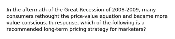 In the aftermath of the Great Recession of 2008-​2009, many consumers rethought the​ price-value equation and became more value conscious. In​ response, which of the following is a recommended​ long-term pricing strategy for​ marketers?