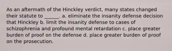 As an aftermath of the Hinckley verdict, many states changed their statute to ______. a. eliminate the insanity defense decision that Hinckley b. limit the insanity defense to cases of schizophrenia and profound mental retardation c. place greater burden of proof on the defense d. place greater burden of proof on the prosecution.