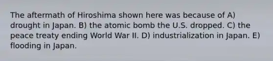 The aftermath of Hiroshima shown here was because of A) drought in Japan. B) the atomic bomb the U.S. dropped. C) the peace treaty ending World War II. D) industrialization in Japan. E) flooding in Japan.