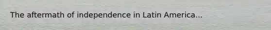 The aftermath of independence in Latin America...