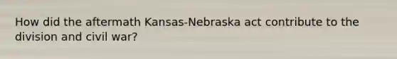 How did the aftermath Kansas-Nebraska act contribute to the division and civil war?