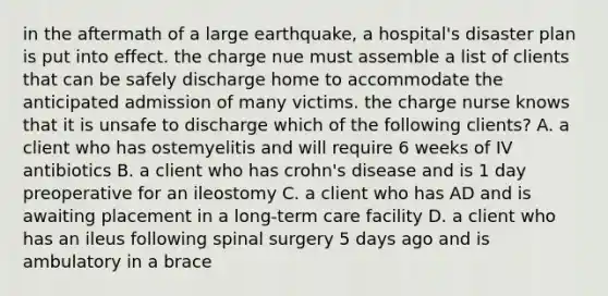 in the aftermath of a large earthquake, a hospital's disaster plan is put into effect. the charge nue must assemble a list of clients that can be safely discharge home to accommodate the anticipated admission of many victims. the charge nurse knows that it is unsafe to discharge which of the following clients? A. a client who has ostemyelitis and will require 6 weeks of IV antibiotics B. a client who has crohn's disease and is 1 day preoperative for an ileostomy C. a client who has AD and is awaiting placement in a long-term care facility D. a client who has an ileus following spinal surgery 5 days ago and is ambulatory in a brace