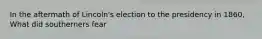 In the aftermath of Lincoln's election to the presidency in 1860, What did southerners fear