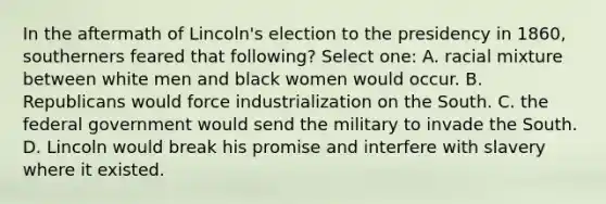 In the aftermath of Lincoln's election to the presidency in 1860, southerners feared that following? Select one: A. racial mixture between white men and black women would occur. B. Republicans would force industrialization on the South. C. the federal government would send the military to invade the South. D. Lincoln would break his promise and interfere with slavery where it existed.