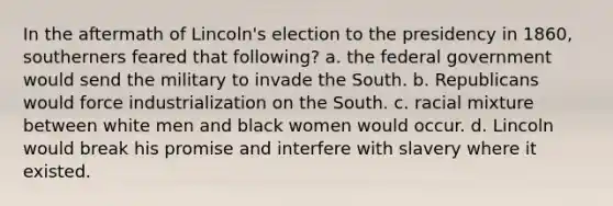 In the aftermath of Lincoln's election to the presidency in 1860, southerners feared that following? a. the federal government would send the military to invade the South. b. Republicans would force industrialization on the South. c. racial mixture between white men and black women would occur. d. Lincoln would break his promise and interfere with slavery where it existed.