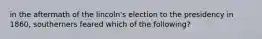 in the aftermath of the lincoln's election to the presidency in 1860, southerners feared which of the following?