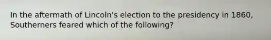 In the aftermath of Lincoln's election to the presidency in 1860, Southerners feared which of the following?