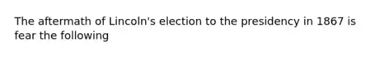 The aftermath of Lincoln's election to the presidency in 1867 is fear the following