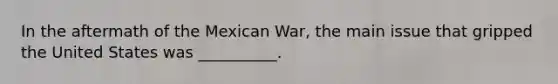 In the aftermath of the Mexican War, the main issue that gripped the United States was __________.