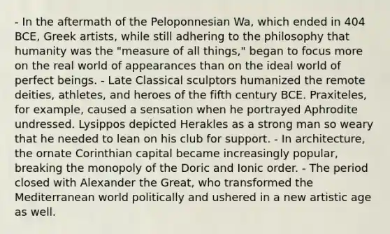 - In the aftermath of the Peloponnesian Wa, which ended in 404 BCE, Greek artists, while still adhering to the philosophy that humanity was the "measure of all things," began to focus more on the real world of appearances than on the ideal world of perfect beings. - Late Classical sculptors humanized the remote deities, athletes, and heroes of the fifth century BCE. Praxiteles, for example, caused a sensation when he portrayed Aphrodite undressed. Lysippos depicted Herakles as a strong man so weary that he needed to lean on his club for support. - In architecture, the ornate Corinthian capital became increasingly popular, breaking the monopoly of the Doric and Ionic order. - The period closed with Alexander the Great, who transformed the Mediterranean world politically and ushered in a new artistic age as well.