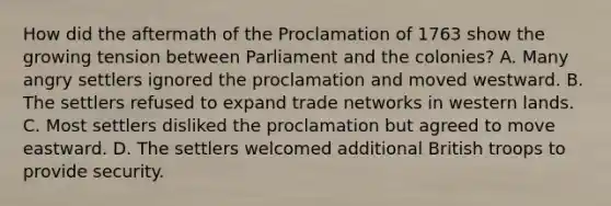 How did the aftermath of the Proclamation of 1763 show the growing tension between Parliament and the colonies? A. Many angry settlers ignored the proclamation and moved westward. B. The settlers refused to expand trade networks in western lands. C. Most settlers disliked the proclamation but agreed to move eastward. D. The settlers welcomed additional British troops to provide security.