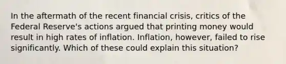 In the aftermath of the recent financial crisis, critics of the Federal Reserve's actions argued that printing money would result in high rates of inflation. Inflation, however, failed to rise significantly. Which of these could explain this situation?