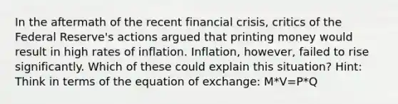 In the aftermath of the recent financial crisis, critics of the Federal Reserve's actions argued that printing money would result in high rates of inflation. Inflation, however, failed to rise significantly. Which of these could explain this situation? Hint: Think in terms of the equation of exchange: M*V=P*Q