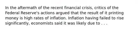 In the aftermath of the recent financial crisis, critics of the Federal Reserve's actions argued that the result of it printing money is high rates of inflation. Inflation having failed to rise significantly, economists said it was likely due to . . .