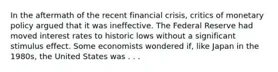 In the aftermath of the recent financial crisis, critics of monetary policy argued that it was ineffective. The Federal Reserve had moved interest rates to historic lows without a significant stimulus effect. Some economists wondered if, like Japan in the 1980s, the United States was . . .