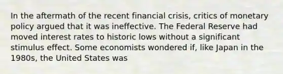 In the aftermath of the recent financial crisis, critics of monetary policy argued that it was ineffective. The Federal Reserve had moved interest rates to historic lows without a significant stimulus effect. Some economists wondered if, like Japan in the 1980s, the United States was