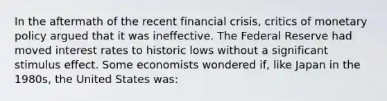 In the aftermath of the recent financial crisis, critics of monetary policy argued that it was ineffective. The Federal Reserve had moved interest rates to historic lows without a significant stimulus effect. Some economists wondered if, like Japan in the 1980s, the United States was: