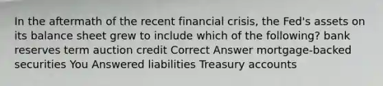 In the aftermath of the recent financial crisis, the Fed's assets on its balance sheet grew to include which of the following? bank reserves term auction credit Correct Answer mortgage-backed securities You Answered liabilities Treasury accounts