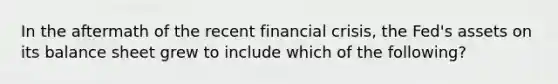 In the aftermath of the recent financial crisis, the Fed's assets on its balance sheet grew to include which of the following?