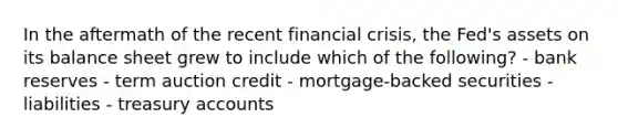 In the aftermath of the recent financial crisis, the Fed's assets on its balance sheet grew to include which of the following? - bank reserves - term auction credit - mortgage-backed securities - liabilities - treasury accounts