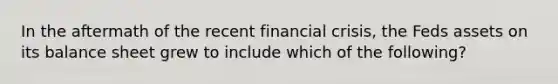 In the aftermath of the recent financial crisis, the Feds assets on its balance sheet grew to include which of the following?