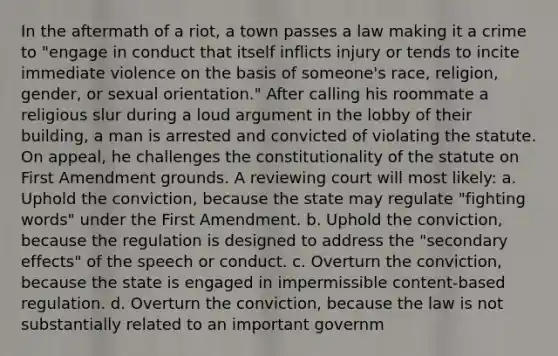 In the aftermath of a riot, a town passes a law making it a crime to "engage in conduct that itself inflicts injury or tends to incite immediate violence on the basis of someone's race, religion, gender, or sexual orientation." After calling his roommate a religious slur during a loud argument in the lobby of their building, a man is arrested and convicted of violating the statute. On appeal, he challenges the constitutionality of the statute on First Amendment grounds. A reviewing court will most likely: a. Uphold the conviction, because the state may regulate "fighting words" under the First Amendment. b. Uphold the conviction, because the regulation is designed to address the "secondary effects" of the speech or conduct. c. Overturn the conviction, because the state is engaged in impermissible content-based regulation. d. Overturn the conviction, because the law is not substantially related to an important governm