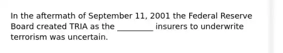 In the aftermath of September 11, 2001 the Federal Reserve Board created TRIA as the _________ insurers to underwrite terrorism was uncertain.