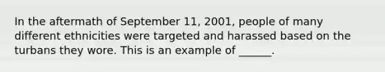 In the aftermath of September 11, 2001, people of many different ethnicities were targeted and harassed based on the turbans they wore. This is an example of ______.