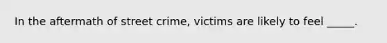 In the aftermath of street crime, victims are likely to feel _____.