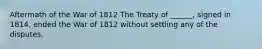Aftermath of the War of 1812 The Treaty of ______, signed in 1814, ended the War of 1812 without settling any of the disputes.