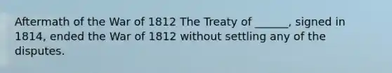 Aftermath of the War of 1812 The Treaty of ______, signed in 1814, ended the War of 1812 without settling any of the disputes.