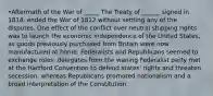 •Aftermath of the War of _____ The Treaty of ______ signed in 1814, ended the War of 1812 without settling any of the disputes. One effect of the conflict over neutral shipping rights was to launch the economic independence of the United States, as goods previously purchased from Britain were now manufactured at home. Federalists and Republicans seemed to exchange roles: delegates from the waning Federalist party met at the Hartford Convention to defend states' rights and threaten secession, whereas Republicans promoted nationalism and a broad interpretation of the Constitution.