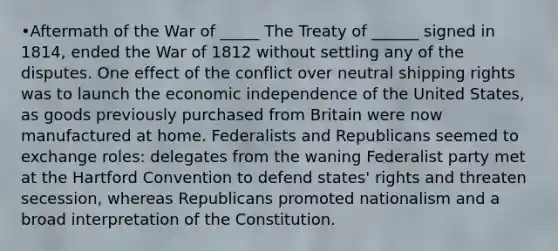 •Aftermath of the War of _____ The Treaty of ______ signed in 1814, ended the War of 1812 without settling any of the disputes. One effect of the conflict over neutral shipping rights was to launch the economic independence of the United States, as goods previously purchased from Britain were now manufactured at home. Federalists and Republicans seemed to exchange roles: delegates from the waning Federalist party met at the Hartford Convention to defend states' rights and threaten secession, whereas Republicans promoted nationalism and a broad interpretation of the Constitution.