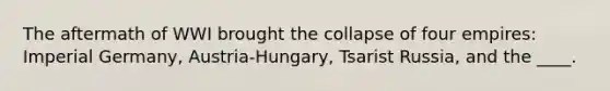 The aftermath of WWI brought the collapse of four empires: Imperial Germany, Austria-Hungary, Tsarist Russia, and the ____.